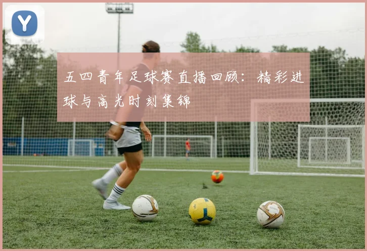五四青年足球赛直播回顾：精彩进球与高光时刻集锦