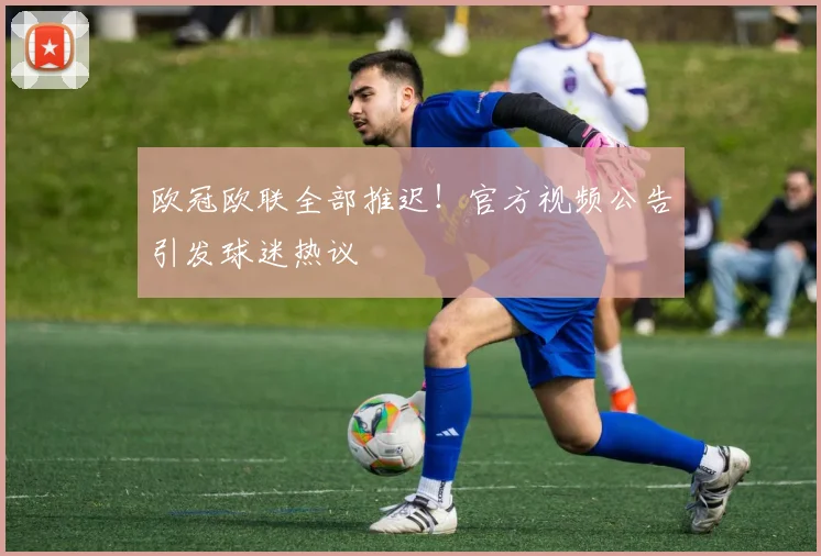 欧冠欧联全部推迟！官方视频公告引发球迷热议