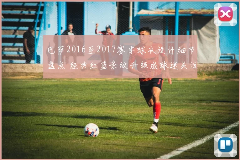 巴萨2016至2017赛季球衣设计细节盘点 经典红蓝条纹升级成球迷关注焦点
