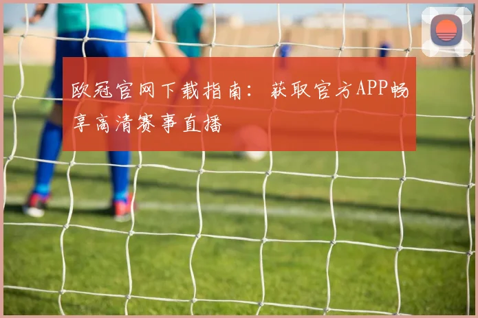 欧冠官网下载指南：获取官方APP畅享高清赛事直播
