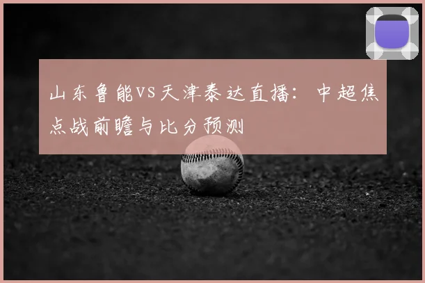 山东鲁能vs天津泰达直播：中超焦点战前瞻与比分预测