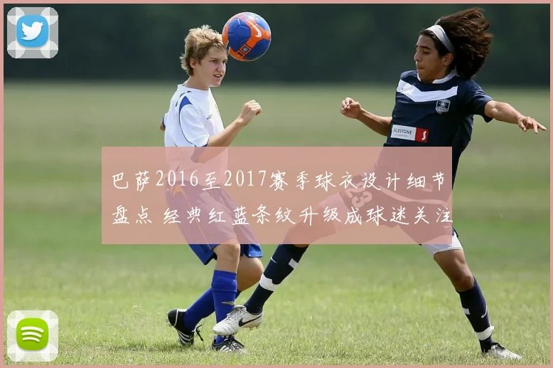 巴萨2016至2017赛季球衣设计细节盘点 经典红蓝条纹升级成球迷关注焦点