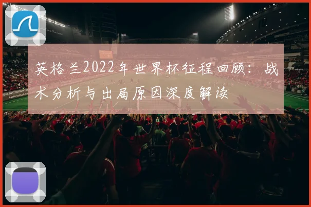 英格兰2022年世界杯征程回顾：战术分析与出局原因深度解读