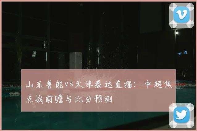 山东鲁能vs天津泰达直播：中超焦点战前瞻与比分预测