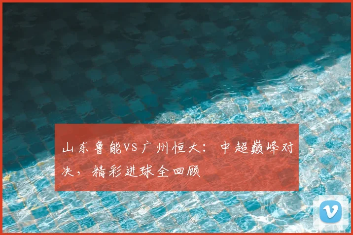 山东鲁能vs广州恒大：中超巅峰对决，精彩进球全回顾