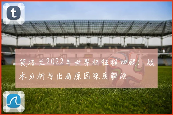 英格兰2022年世界杯征程回顾：战术分析与出局原因深度解读
