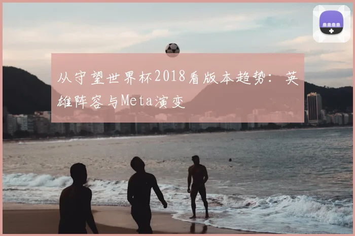 从守望世界杯2018看版本趋势：英雄阵容与Meta演变