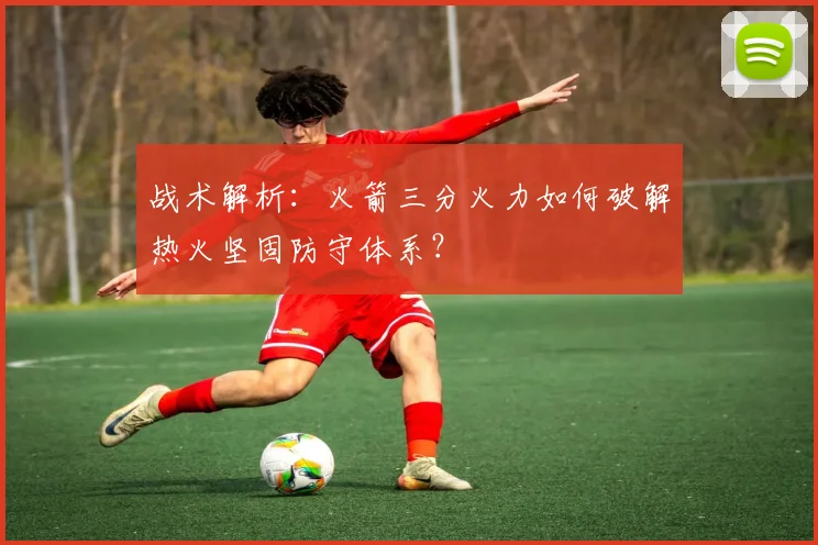 战术解析：火箭三分火力如何破解热火坚固防守体系？