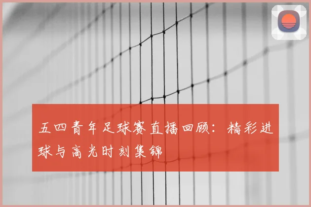 五四青年足球赛直播回顾：精彩进球与高光时刻集锦
