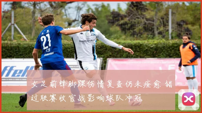 女足前锋脚踝伤情复查仍未痊愈 错过联赛收官战影响球队冲冠