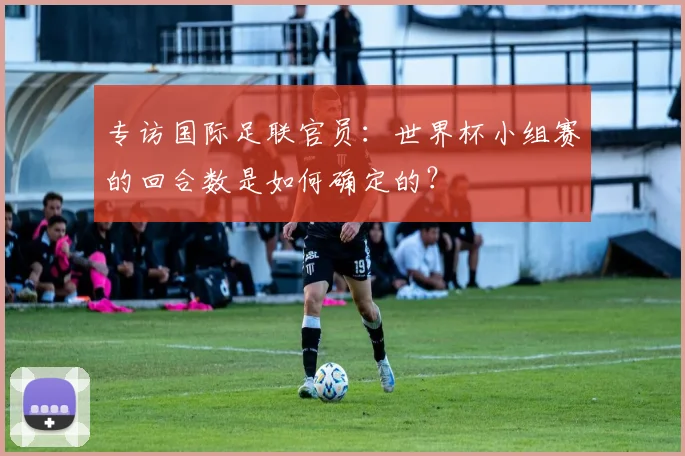 专访国际足联官员：世界杯小组赛的回合数是如何确定的？