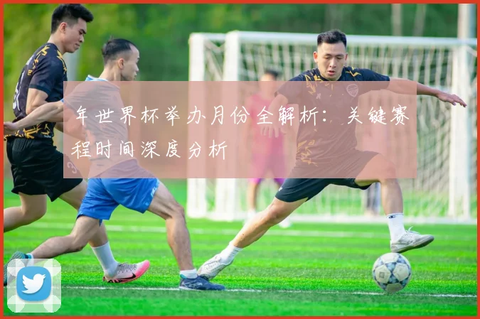 年世界杯举办月份全解析：关键赛程时间深度分析