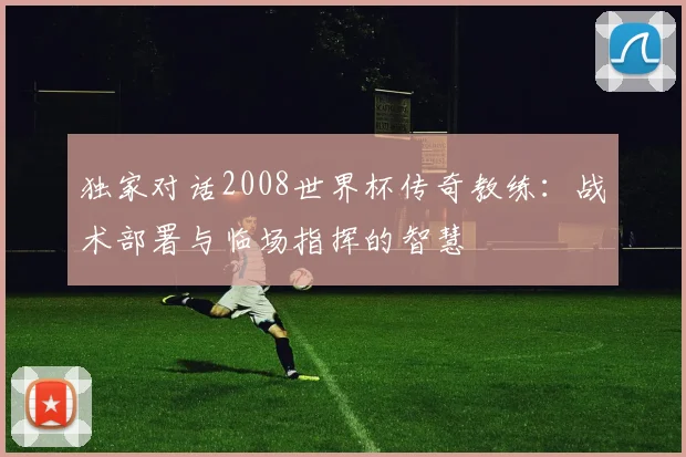 独家对话2008世界杯传奇教练：战术部署与临场指挥的智慧