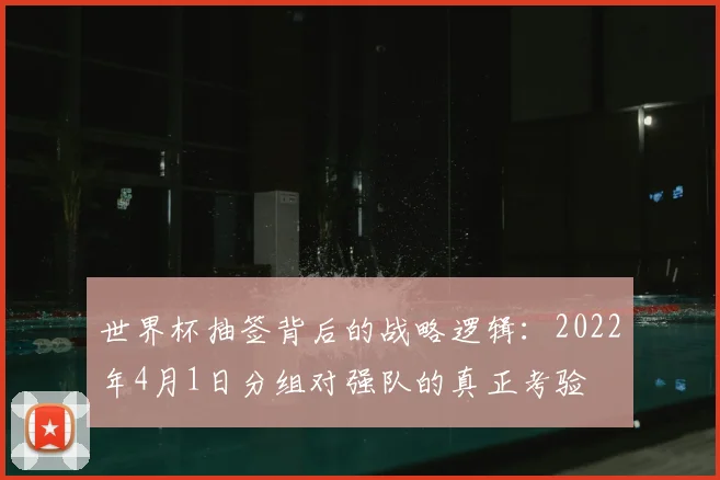 世界杯抽签背后的战略逻辑：2022年4月1日分组对强队的真正考验