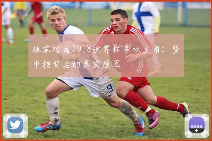 独家对话2018世界杯争议主角：竖中指背后的真实原因