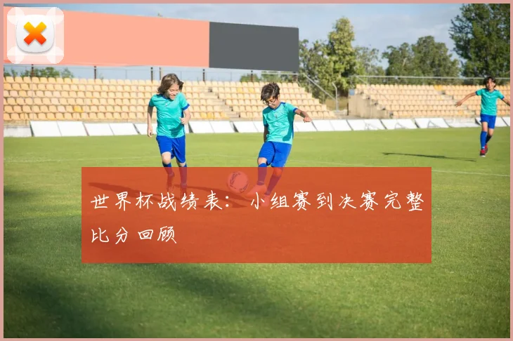 世界杯战绩表：小组赛到决赛完整比分回顾