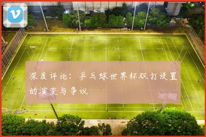 深度评论:乒乓球世界杯双打设置的演变与争议
