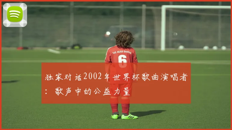 独家对话2002年世界杯歌曲演唱者：歌声中的公益力量
