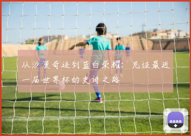 从沙漠奇迹到蓝白荣耀：见证最近一届世界杯的史诗之路