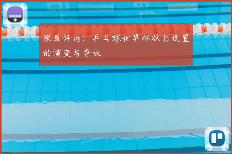 深度评论：乒乓球世界杯双打设置的演变与争议