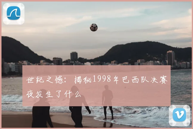 世纪之憾:揭秘1998年巴西队决赛夜发生了什么