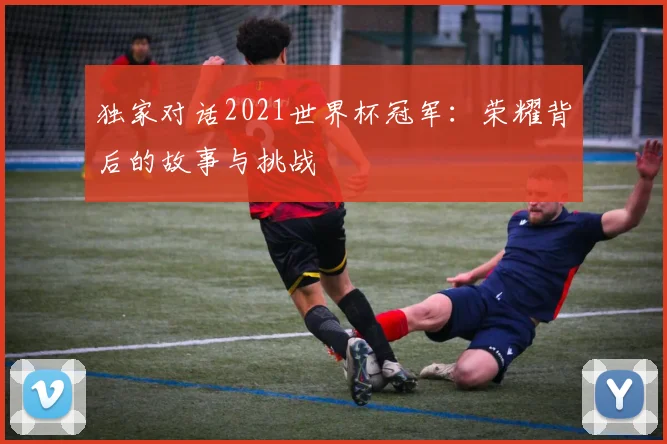 独家对话2021世界杯冠军：荣耀背后的故事与挑战