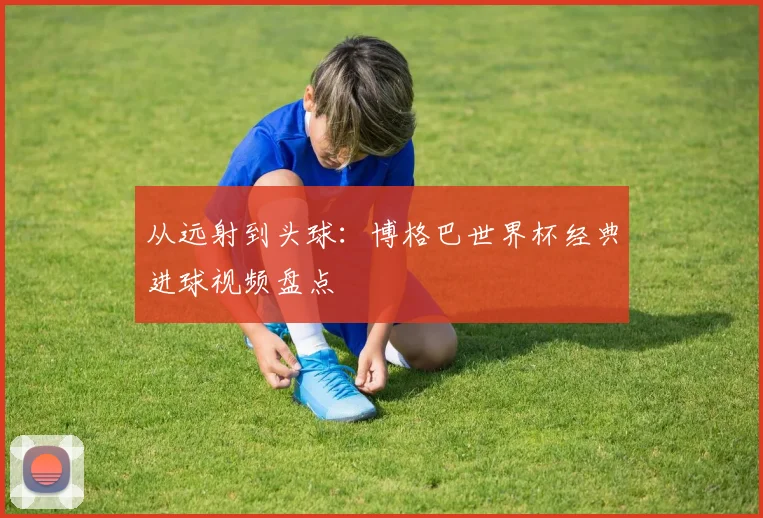从远射到头球:博格巴世界杯经典进球视频盘点